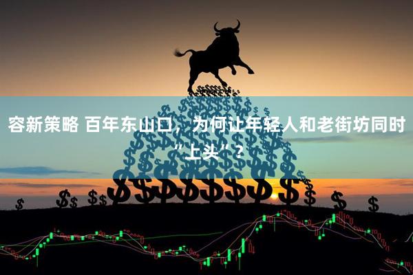 容新策略 百年东山口，为何让年轻人和老街坊同时“上头”？