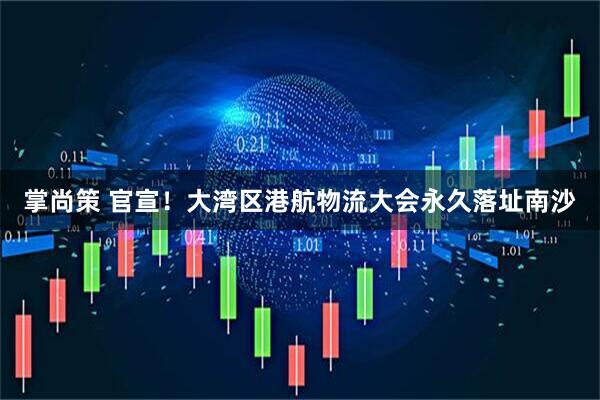 掌尚策 官宣！大湾区港航物流大会永久落址南沙