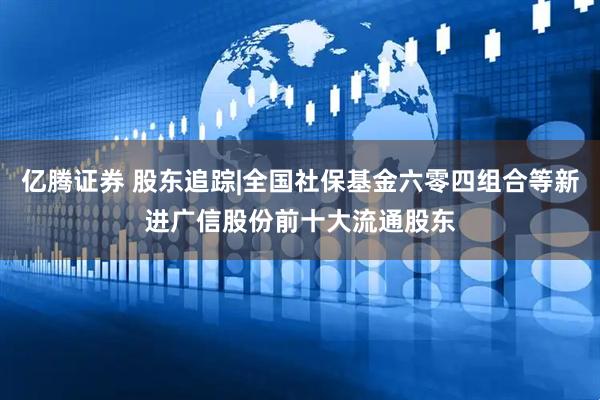亿腾证券 股东追踪|全国社保基金六零四组合等新进广信股份前十大流通股东