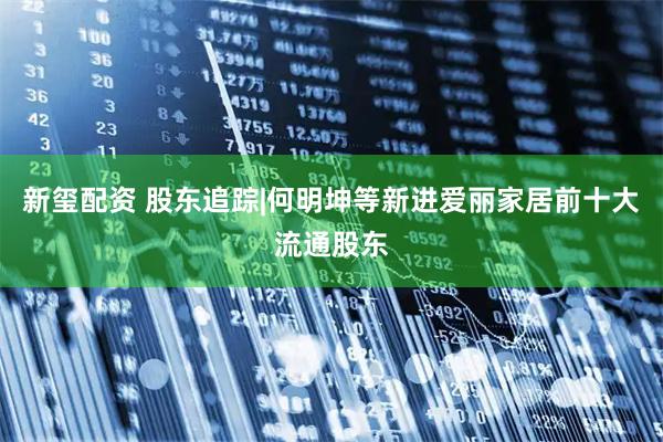 新玺配资 股东追踪|何明坤等新进爱丽家居前十大流通股东