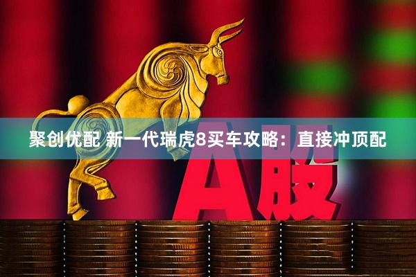 聚创优配 新一代瑞虎8买车攻略：直接冲顶配