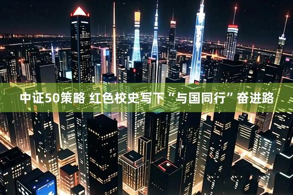 中证50策略 红色校史写下“与国同行”奋进路
