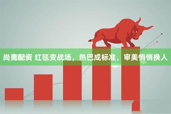 尚竞配资 红毯变战场，热巴成标准，审美悄悄换人