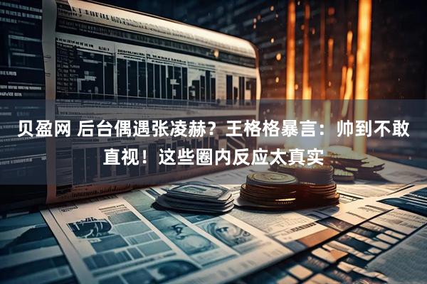 贝盈网 后台偶遇张凌赫？王格格暴言：帅到不敢直视！这些圈内反应太真实