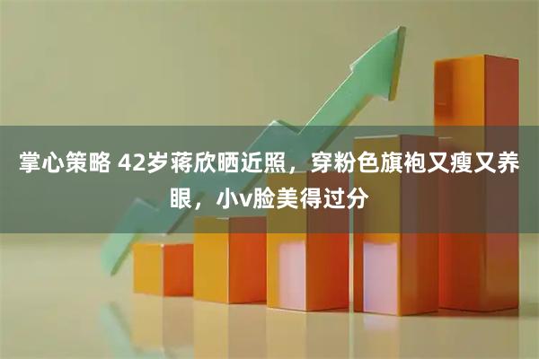 掌心策略 42岁蒋欣晒近照，穿粉色旗袍又瘦又养眼，小v脸美得过分