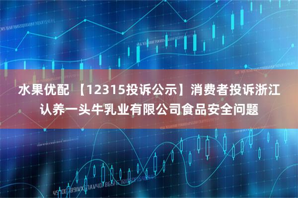 水果优配 【12315投诉公示】消费者投诉浙江认养一头牛乳业有限公司食品安全问题