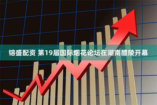 镕盛配资 第19届国际烟花论坛在湖南醴陵开幕