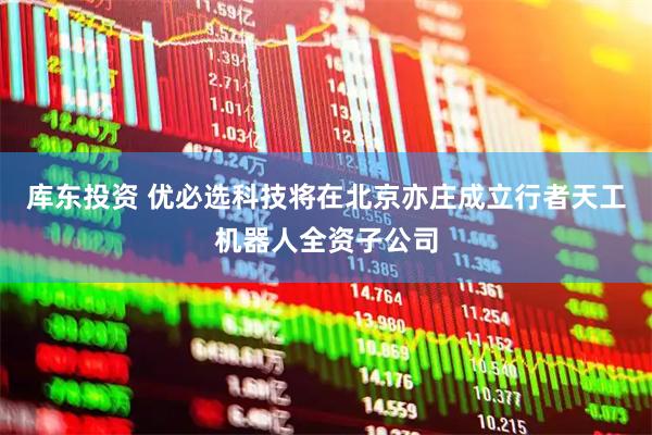 库东投资 优必选科技将在北京亦庄成立行者天工机器人全资子公司