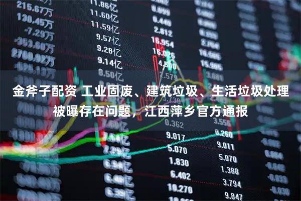 金斧子配资 工业固废、建筑垃圾、生活垃圾处理被曝存在问题，江西萍乡官方通报