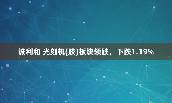 诚利和 光刻机(胶)板块领跌，下跌1.19%