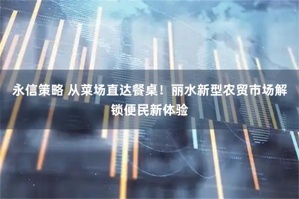 永信策略 从菜场直达餐桌！丽水新型农贸市场解锁便民新体验