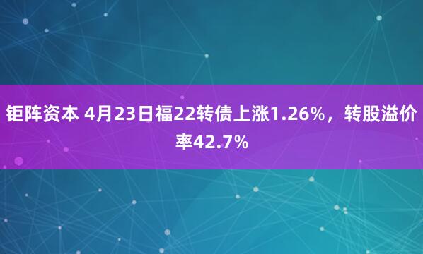 钜阵资本 4月23日福22转债上涨1.26%，转股溢价率42.7%