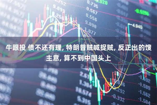 牛跟投 债不还有理, 特朗普贼喊捉贼, 反正出的馊主意, 算不到中国头上