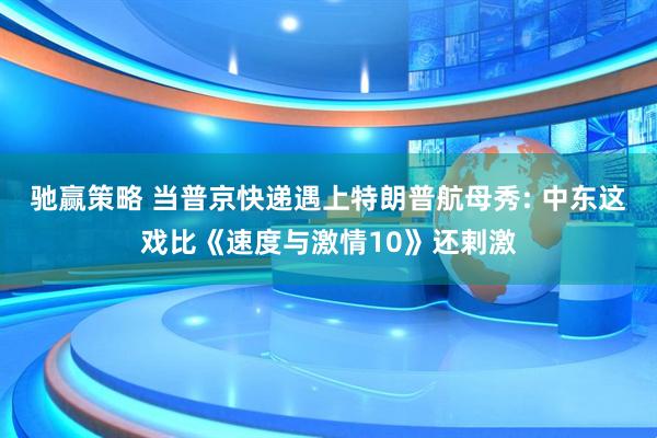 驰赢策略 当普京快递遇上特朗普航母秀: 中东这戏比《速度与激情10》还剌激