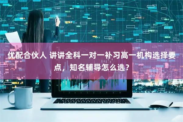 优配合伙人 讲讲全科一对一补习高一机构选择要点，知名辅导怎么选？