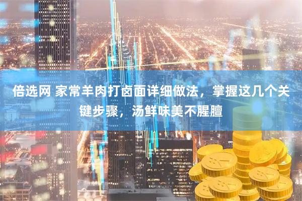 倍选网 家常羊肉打卤面详细做法，掌握这几个关键步骤，汤鲜味美不腥膻