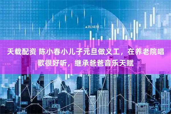 天载配资 陈小春小儿子元旦做义工，在养老院唱歌很好听，继承爸爸音乐天赋