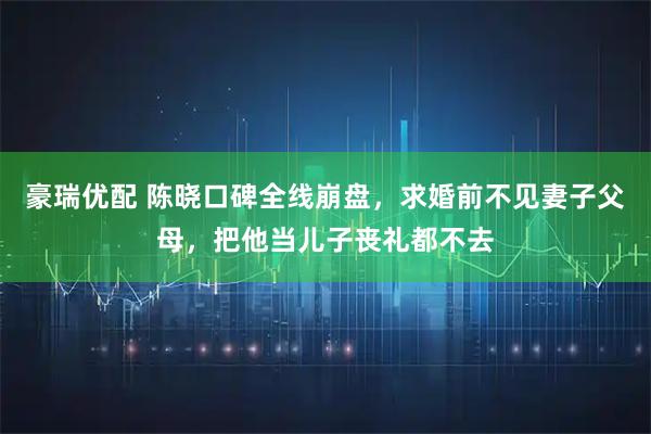 豪瑞优配 陈晓口碑全线崩盘，求婚前不见妻子父母，把他当儿子丧礼都不去