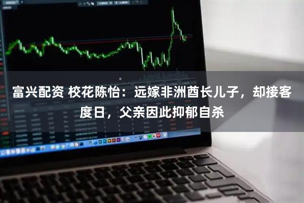 富兴配资 校花陈怡：远嫁非洲酋长儿子，却接客度日，父亲因此抑郁自杀