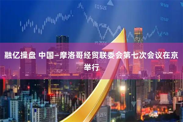 融亿操盘 中国—摩洛哥经贸联委会第七次会议在京举行