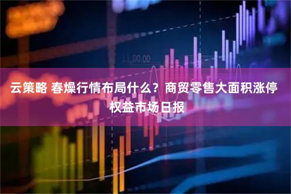 云策略 春燥行情布局什么？商贸零售大面积涨停  权益市场日报