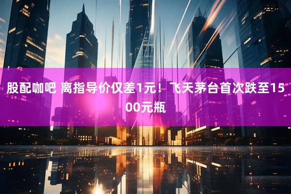 股配咖吧 离指导价仅差1元！飞天茅台首次跌至1500元瓶