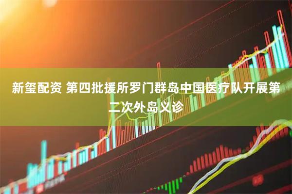 新玺配资 第四批援所罗门群岛中国医疗队开展第二次外岛义诊