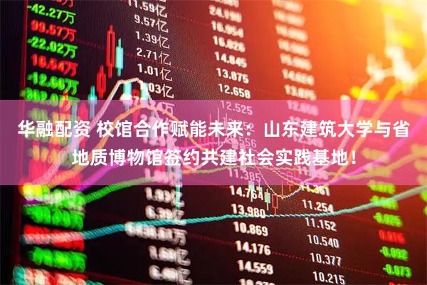 华融配资 校馆合作赋能未来：山东建筑大学与省地质博物馆签约共建社会实践基地！