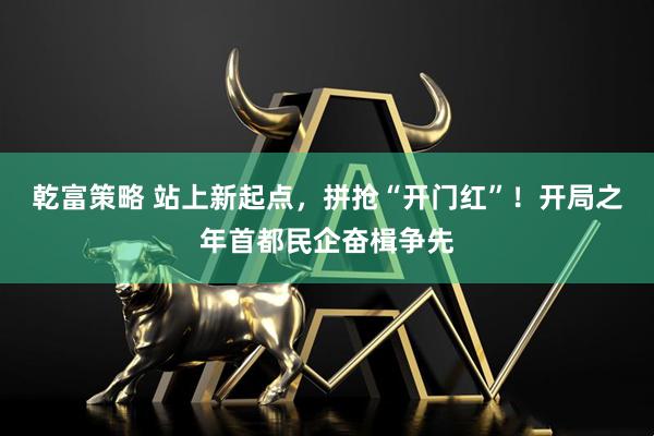 乾富策略 站上新起点，拼抢“开门红”！开局之年首都民企奋楫争先