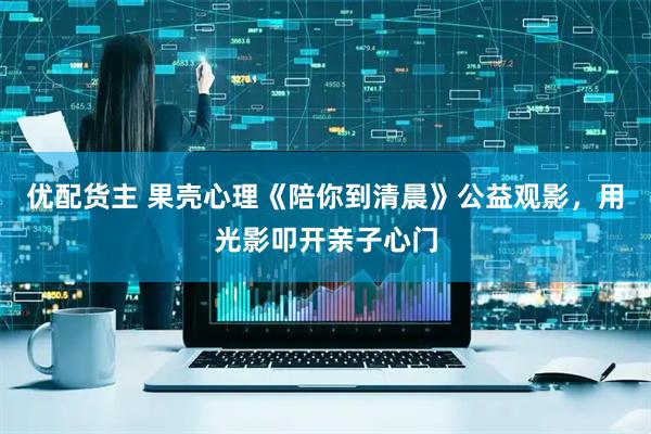 优配货主 果壳心理《陪你到清晨》公益观影，用光影叩开亲子心门