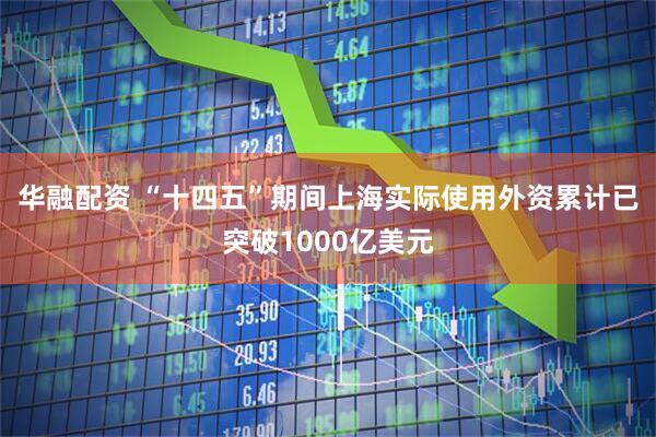 华融配资 “十四五”期间上海实际使用外资累计已突破1000亿美元